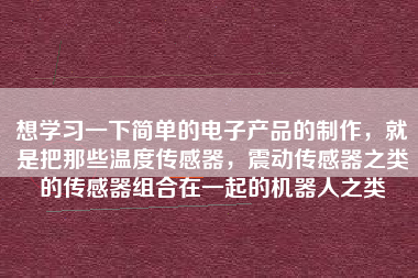 想學(xué)習(xí)一下簡(jiǎn)單的電子產(chǎn)品的制作，就是把那些溫度傳感器，震動(dòng)傳感器之類的傳感器組合在一起的機(jī)器人之類