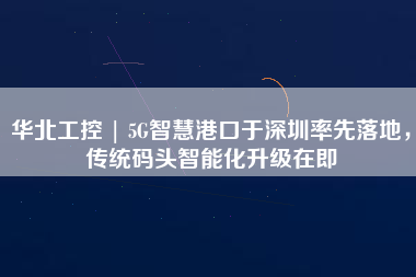 華北工控 | 5G智慧港口于深圳率先落地，傳統碼頭智能化升級在即