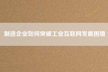 制造企業如何突破工業互聯網發展困境