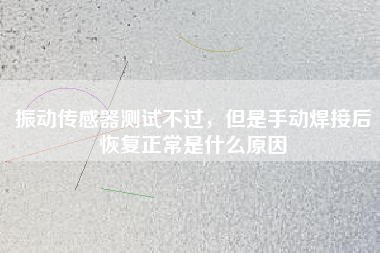 振動傳感器測試不過，但是手動焊接后恢復正常是什么原因